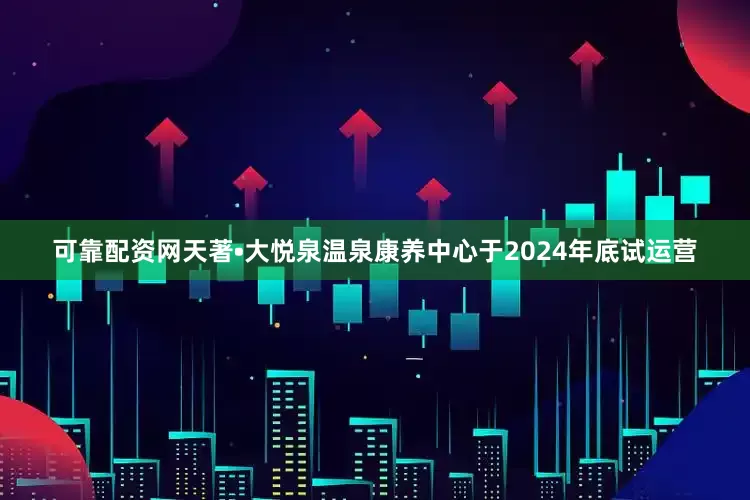 可靠配资网天著•大悦泉温泉康养中心于2024年底试运营