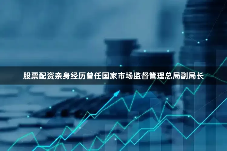 股票配资亲身经历曾任国家市场监督管理总局副局长