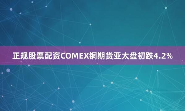 正规股票配资COMEX铜期货亚太盘初跌4.2%