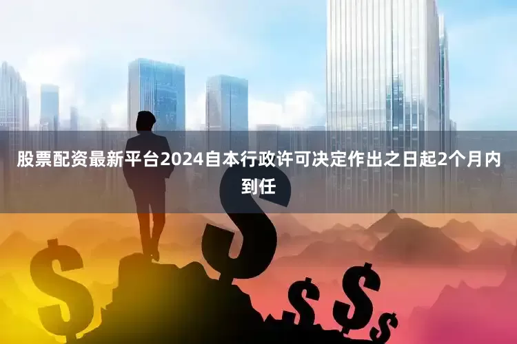 股票配资最新平台2024自本行政许可决定作出之日起2个月内到任