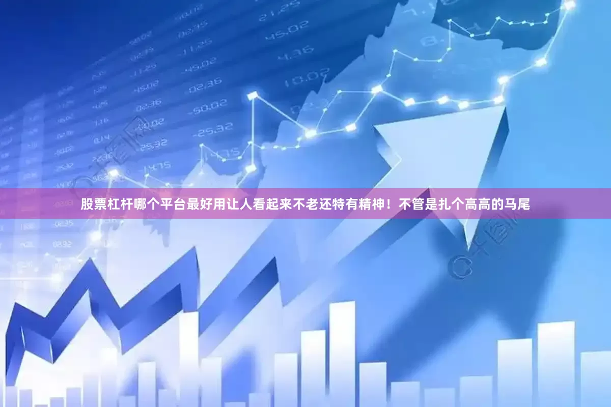股票杠杆哪个平台最好用让人看起来不老还特有精神！不管是扎个高高的马尾