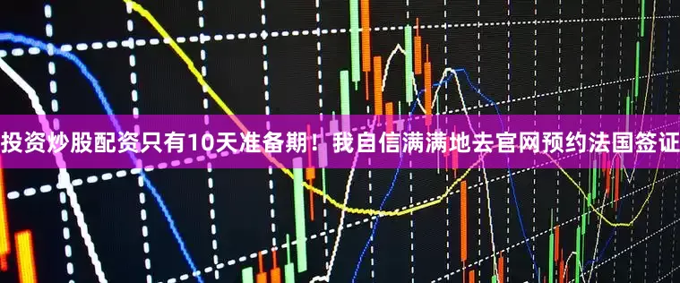 投资炒股配资只有10天准备期！我自信满满地去官网预约法国签证