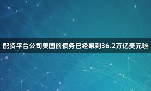 配资平台公司美国的债务已经飙到36.2万亿美元啦
