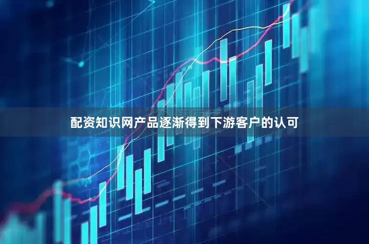 配资知识网产品逐渐得到下游客户的认可