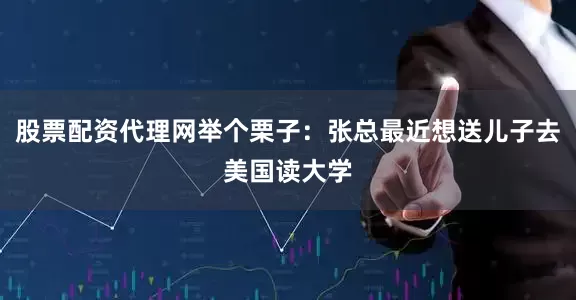 股票配资代理网举个栗子：张总最近想送儿子去美国读大学
