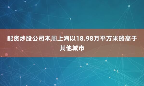 配资炒股公司本周上海以18.98万平方米略高于其他城市