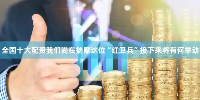 全国十大配资我们尚在揣摩这位“红卫兵”接下来将有何举动