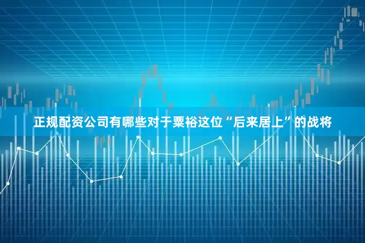 正规配资公司有哪些对于粟裕这位“后来居上”的战将