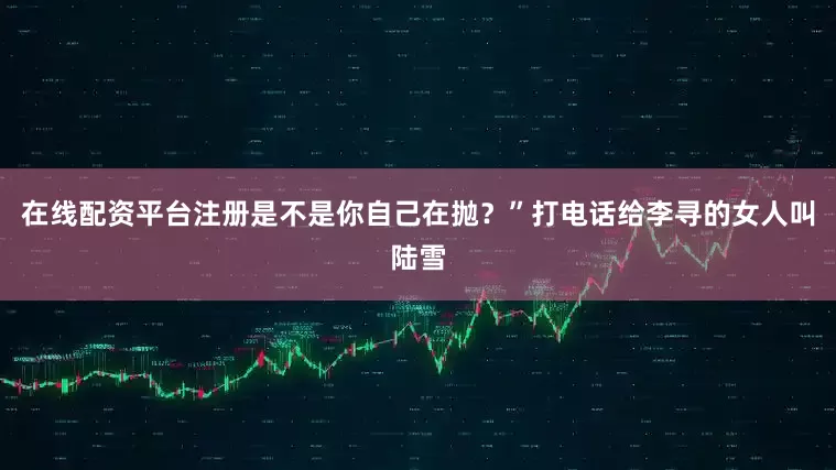 在线配资平台注册是不是你自己在抛？”打电话给李寻的女人叫陆雪