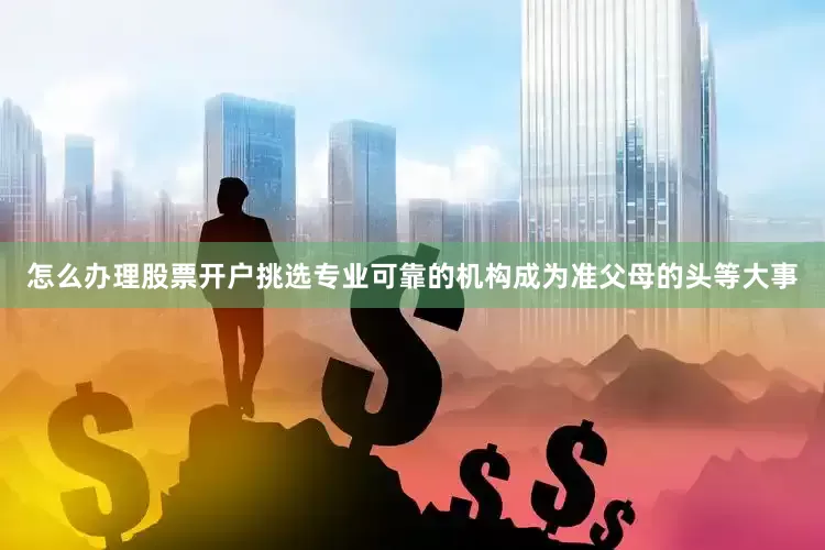 怎么办理股票开户挑选专业可靠的机构成为准父母的头等大事