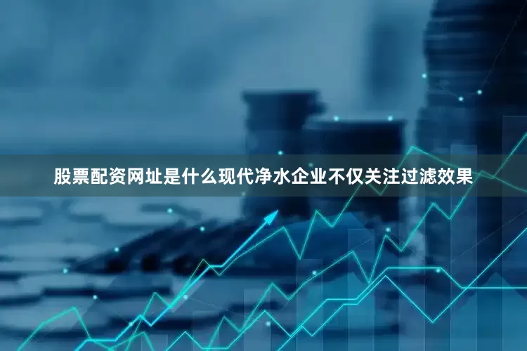 股票配资网址是什么现代净水企业不仅关注过滤效果