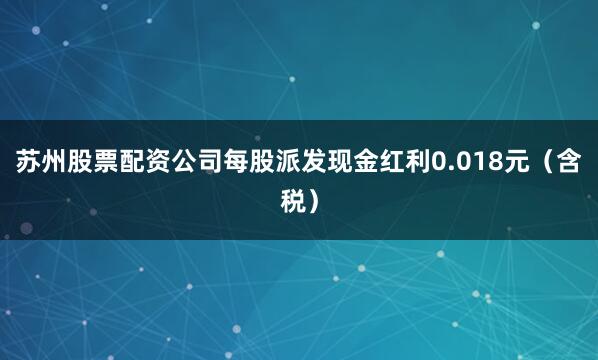 苏州股票配资公司每股派发现金红利0.018元（含税）