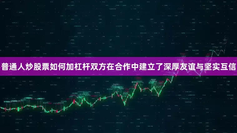 普通人炒股票如何加杠杆双方在合作中建立了深厚友谊与坚实互信