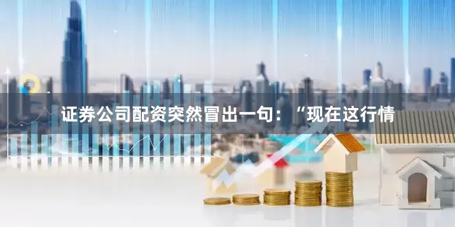 证券公司配资突然冒出一句：“现在这行情